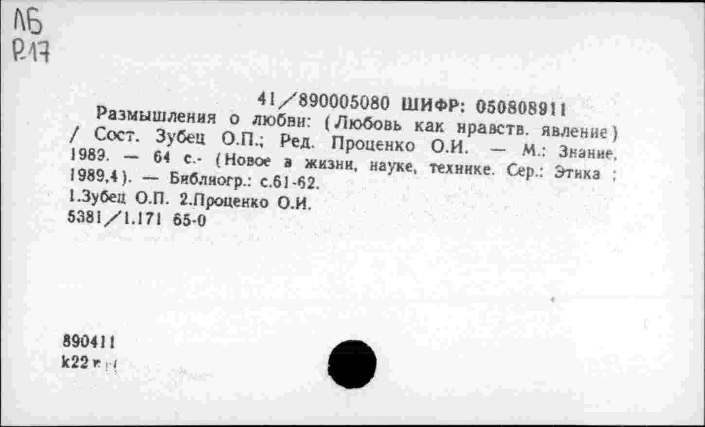 ﻿
п	41/890005080 ШИФР: 050808911
(sea - 6< . ,н±. .	ПР»«»“ он _ м,
1989 41 к»л '	. жкзни- науке, технике. Сер.; Этика
1»ЯУ,4). — Библиогр.: С.61-62.	F	,
1.3убец О.П. 2.Проценко О.И 5381/1.171 65 0
890411 к22е и